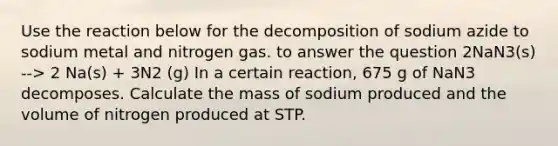 Use the reaction below for the decomposition of sodium azide to sodium metal and nitrogen gas. to answer the question 2NaN3(s) --> 2 Na(s) + 3N2 (g) In a certain reaction, 675 g of NaN3 decomposes. Calculate the mass of sodium produced and the volume of nitrogen produced at STP.