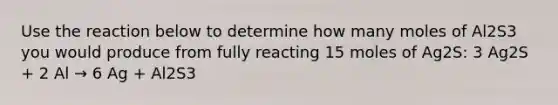 Use the reaction below to determine how many moles of Al2S3 you would produce from fully reacting 15 moles of Ag2S: 3 Ag2S + 2 Al → 6 Ag + Al2S3