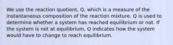 We use the reaction quotient, Q, which is a measure of the instantaneous composition of the reaction mixture. Q is used to determine whether a system has reached equilibrium or not. If the system is not at equilibrium, Q indicates how the system would have to change to reach equilibrium.