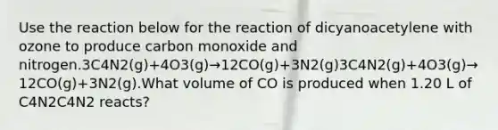 Use the reaction below for the reaction of dicyanoacetylene with ozone to produce carbon monoxide and nitrogen.3C4N2(g)+4O3(g)→12CO(g)+3N2(g)3C4N2(g)+4O3(g)→12CO(g)+3N2(g).What volume of CO is produced when 1.20 L of C4N2C4N2 reacts?