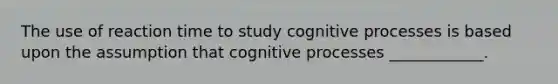 The use of reaction time to study cognitive processes is based upon the assumption that cognitive processes ____________.