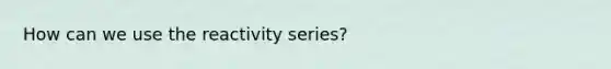 How can we use the reactivity series?