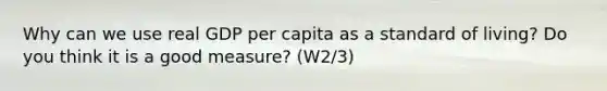 Why can we use real GDP per capita as a standard of living? Do you think it is a good measure? (W2/3)