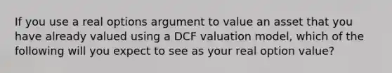 If you use a real options argument to value an asset that you have already valued using a DCF valuation model, which of the following will you expect to see as your real option value?