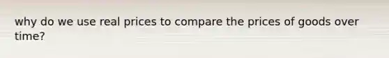 why do we use real prices to compare the prices of goods over time?
