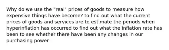 Why do we use the "real" prices of goods to measure how expensive things have become? to find out what the current prices of goods and services are to estimate the periods when hyperinflation has occurred to find out what the inflation rate has been to see whether there have been any changes in our purchasing power