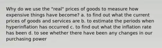 Why do we use the "real" prices of goods to measure how expensive things have become? a. to find out what the current prices of goods and services are b. to estimate the periods when hyperinflation has occurred c. to find out what the inflation rate has been d. to see whether there have been any changes in our purchasing power