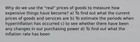 Why do we use the "real" prices of goods to measure how expensive things have become? a) To find out what the current prices of goods and services are b) To estimate the periods when hyperinflation has occurred c) to see whether there have been any changes in our purchasing power d) To find out what the inflation rate has been