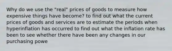 Why do we use the "real" prices of goods to measure how expensive things have become? to find out what the current prices of goods and services are to estimate the periods when hyperinflation has occurred to find out what the inflation rate has been to see whether there have been any changes in our purchasing powe