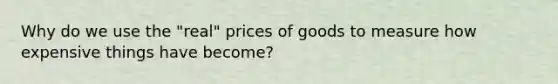 Why do we use the "real" prices of goods to measure how expensive things have become?