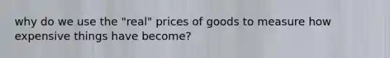 why do we use the "real" prices of goods to measure how expensive things have become?