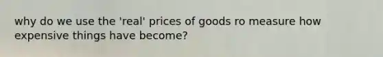 why do we use the 'real' prices of goods ro measure how expensive things have become?