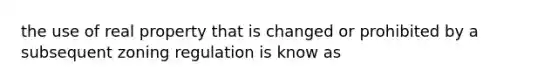 the use of real property that is changed or prohibited by a subsequent zoning regulation is know as