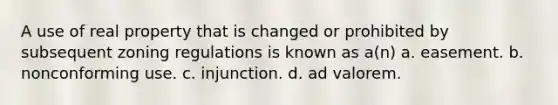 A use of real property that is changed or prohibited by subsequent zoning regulations is known as a(n) a. easement. b. nonconforming use. c. injunction. d. ad valorem.