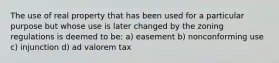 The use of real property that has been used for a particular purpose but whose use is later changed by the zoning regulations is deemed to be: a) easement b) nonconforming use c) injunction d) ad valorem tax