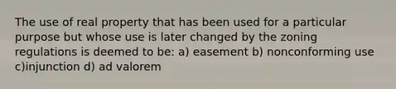 The use of real property that has been used for a particular purpose but whose use is later changed by the zoning regulations is deemed to be: a) easement b) nonconforming use c)injunction d) ad valorem