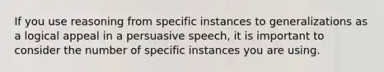 If you use reasoning from specific instances to generalizations as a logical appeal in a persuasive speech, it is important to consider the number of specific instances you are using.