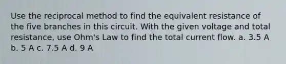 Use the reciprocal method to find the equivalent resistance of the five branches in this circuit. With the given voltage and total resistance, use Ohm's Law to find the total current flow. a. 3.5 A b. 5 A c. 7.5 A d. 9 A