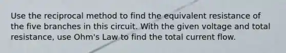 Use the reciprocal method to find the equivalent resistance of the five branches in this circuit. With the given voltage and total resistance, use Ohm's Law to find the total current flow.