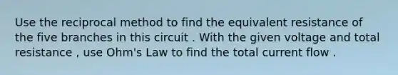 Use the reciprocal method to find the equivalent resistance of the five branches in this circuit . With the given voltage and total resistance , use Ohm's Law to find the total current flow .