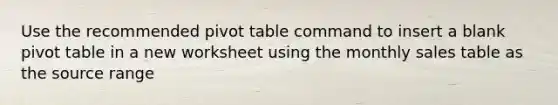 Use the recommended pivot table command to insert a blank pivot table in a new worksheet using the monthly sales table as the source range