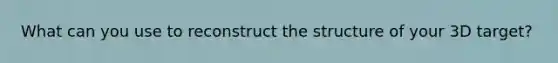 What can you use to reconstruct the structure of your 3D target?