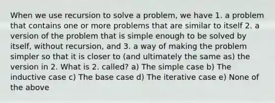 When we use recursion to solve a problem, we have 1. a problem that contains one or more problems that are similar to itself 2. a version of the problem that is simple enough to be solved by itself, without recursion, and 3. a way of making the problem simpler so that it is closer to (and ultimately the same as) the version in 2. What is 2. called? a) The simple case b) The inductive case c) The base case d) The iterative case e) None of the above