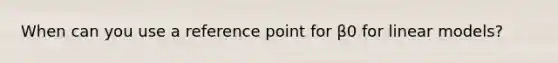 When can you use a reference point for β0 for linear models?
