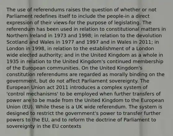 The use of referendums raises the question of whether or not Parliament redefines itself to include the people-in a direct expression of their views-for the purpose of legislating. The referendum has been used in relation to constitutional matters in Northern Ireland in 1973 and 1998; in relation to the devolution Scotland and Wales in 1977 and 1997 and in Wales in 2011; in London in 1998, in relation to the establishment of a London wide elected authority; and in the United Kingdom as a whole in 1935 in relation to the United Kingdom's continued membership of the European communities. On the United Kingdom's constitution referendums are regarded as morally binding on the government, but do not affect Parliament sovereignty. The European Union act 2011 introduces a complex system of 'control mechanisms' to be employed when further transfers of power are to be made from the United Kingdom to the European Union (EU). While these is a UK wide referendum. The system is designed to restrict the government's power to transfer further powers to the EU, and to reform the doctrine of Parliament to sovereignty in the EU contexts