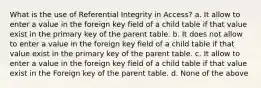 What is the use of Referential Integrity in Access? a. It allow to enter a value in the foreign key field of a child table if that value exist in the primary key of the parent table. b. It does not allow to enter a value in the foreign key field of a child table if that value exist in the primary key of the parent table. c. It allow to enter a value in the foreign key field of a child table if that value exist in the Foreign key of the parent table. d. None of the above