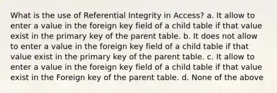 What is the use of Referential Integrity in Access? a. It allow to enter a value in the foreign key field of a child table if that value exist in the primary key of the parent table. b. It does not allow to enter a value in the foreign key field of a child table if that value exist in the primary key of the parent table. c. It allow to enter a value in the foreign key field of a child table if that value exist in the Foreign key of the parent table. d. None of the above