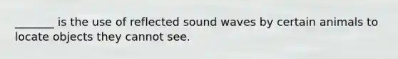 _______ is the use of reflected sound waves by certain animals to locate objects they cannot see.