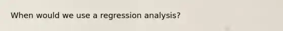 When would we use a regression analysis?