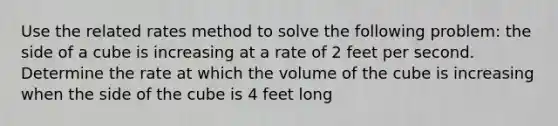 Use the related rates method to solve the following problem: the side of a cube is increasing at a rate of 2 feet per second. Determine the rate at which the volume of the cube is increasing when the side of the cube is 4 feet long