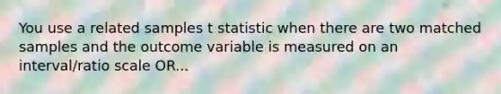 You use a related samples t statistic when there are two matched samples and the outcome variable is measured on an interval/ratio scale OR...