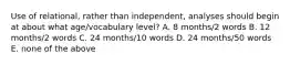 Use of relational, rather than independent, analyses should begin at about what age/vocabulary level? A. 8 months/2 words B. 12 months/2 words C. 24 months/10 words D. 24 months/50 words E. none of the above