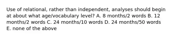 Use of relational, rather than independent, analyses should begin at about what age/vocabulary level? A. 8 months/2 words B. 12 months/2 words C. 24 months/10 words D. 24 months/50 words E. none of the above