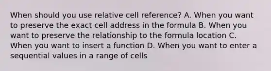 When should you use relative cell reference? A. When you want to preserve the exact cell address in the formula B. When you want to preserve the relationship to the formula location C. When you want to insert a function D. When you want to enter a sequential values in a range of cells