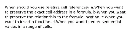 When should you use relative cell references? a.When you want to preserve the exact cell address in a formula. b.When you want to preserve the relationship to the formula location. c.When you want to insert a function. d.When you want to enter sequential values in a range of cells.