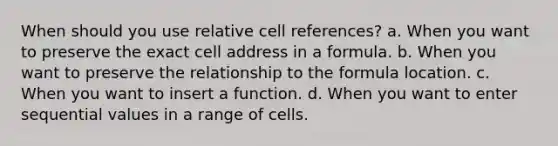 When should you use relative cell references? a. When you want to preserve the exact cell address in a formula. b. When you want to preserve the relationship to the formula location. c. When you want to insert a function. d. When you want to enter sequential values in a range of cells.