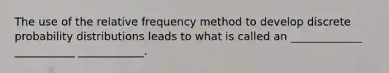 The use of the relative frequency method to develop discrete probability distributions leads to what is called an _____________ ___________ ____________.