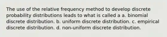 The use of the relative frequency method to develop discrete probability distributions leads to what is called a a. ​binomial discrete distribution. b. ​uniform discrete distribution. c. ​empirical discrete distribution. d. ​non-uniform discrete distribution.