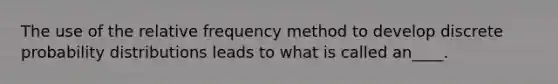 The use of the relative frequency method to develop discrete probability distributions leads to what is called an____.