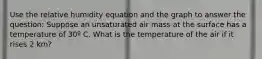 Use the relative humidity equation and the graph to answer the question: Suppose an unsaturated air mass at the surface has a temperature of 30º C. What is the temperature of the air if it rises 2 km?