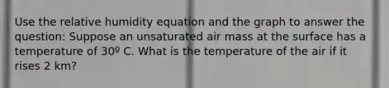 Use the relative humidity equation and the graph to answer the question: Suppose an unsaturated air mass at the surface has a temperature of 30º C. What is the temperature of the air if it rises 2 km?