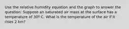 Use the relative humidity equation and the graph to answer the question: Suppose an saturated air mass at the surface has a temperature of 30º C. What is the temperature of the air if it rises 2 km?