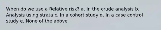 When do we use a Relative risk? a. In the crude analysis b. Analysis using strata c. In a cohort study d. In a case control study e. None of the above