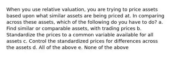 When you use relative valuation, you are trying to price assets based upon what similar assets are being priced at. In comparing across these assets, which of the following do you have to do? a. Find similar or comparable assets, with trading prices b. Standardize the prices to a common variable available for all assets c. Control the standardized prices for differences across the assets d. All of the above e. None of the above