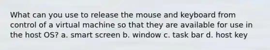 What can you use to release the mouse and keyboard from control of a virtual machine so that they are available for use in the host OS? a. smart screen b. window c. task bar d. host key