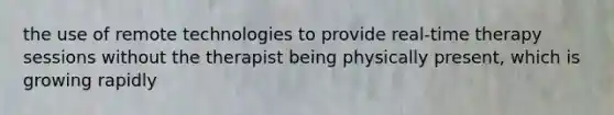 the use of remote technologies to provide real-time therapy sessions without the therapist being physically present, which is growing rapidly